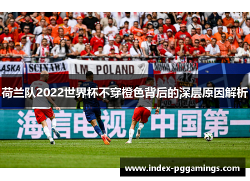 荷兰队2022世界杯不穿橙色背后的深层原因解析 荷兰队2022世界杯不穿橙色背后的深层原因解析