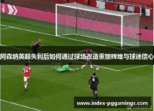 阿森纳英超失利后如何通过球场改造重塑辉煌与球迷信心 阿森纳英超失利后如何通过球场改造重塑辉煌与球迷信心