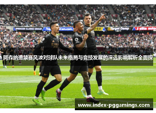 阿森纳遭禁赛风波对球队未来格局与竞技发展的深远影响解析全面探 阿森纳遭禁赛风波对球队未来格局与竞技发展的深远影响解析全面探