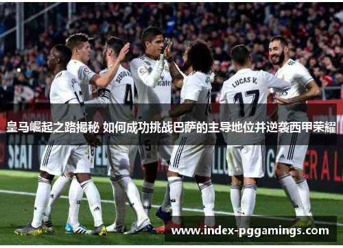 皇马崛起之路揭秘 如何成功挑战巴萨的主导地位并逆袭西甲荣耀