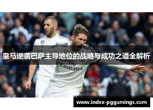皇马逆袭巴萨主导地位的战略与成功之道全解析 皇马逆袭巴萨主导地位的战略与成功之道全解析